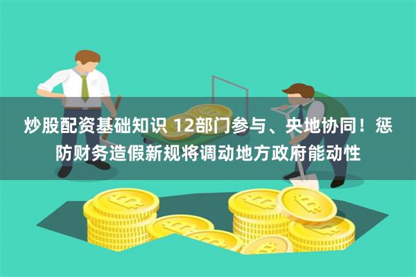 炒股配资基础知识 12部门参与、央地协同！惩防财务造假新规将调动地方政府能动性