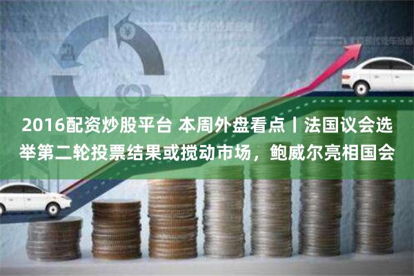 2016配资炒股平台 本周外盘看点丨法国议会选举第二轮投票结果或搅动市场，鲍威尔亮相国会