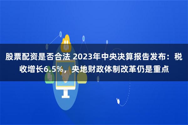 股票配资是否合法 2023年中央决算报告发布：税收增长6.5%，央地财政体制改革仍是重点