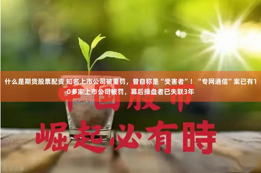 什么是期货股票配资 知名上市公司被重罚，曾自称是“受害者”！“专网通信”案已有10多家上市公司被罚，幕后操盘者已失联3年