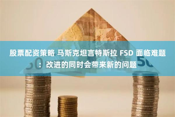 股票配资策略 马斯克坦言特斯拉 FSD 面临难题：改进的同时会带来新的问题