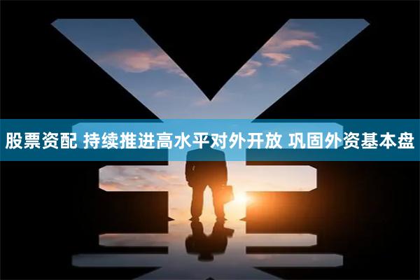 股票资配 持续推进高水平对外开放 巩固外资基本盘