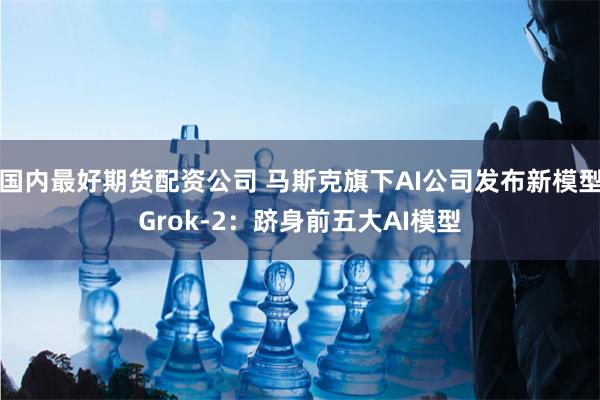 国内最好期货配资公司 马斯克旗下AI公司发布新模型Grok-2：跻身前五大AI模型