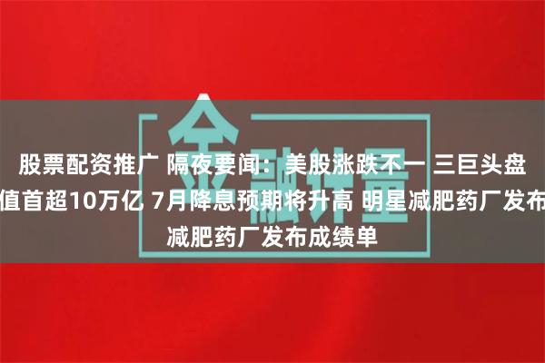 股票配资推广 隔夜要闻：美股涨跌不一 三巨头盘中总市值首超10万亿 7月降息预期将升高 明星减肥药厂发布成绩单