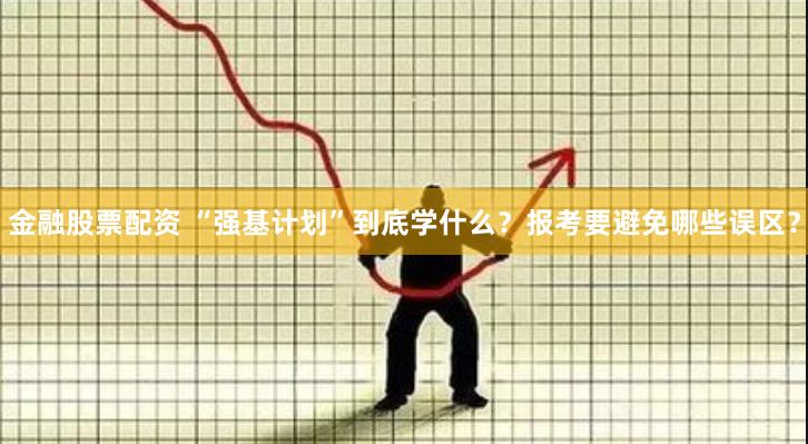 金融股票配资 “强基计划”到底学什么？报考要避免哪些误区？