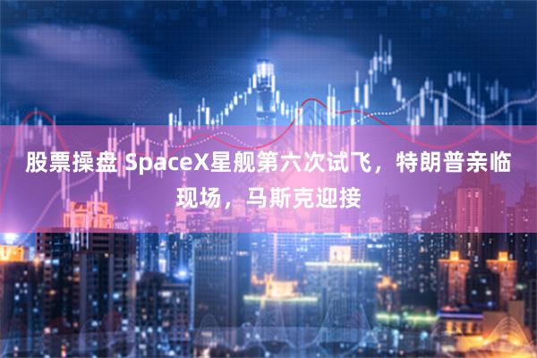 股票操盘 SpaceX星舰第六次试飞，特朗普亲临现场，马斯克迎接