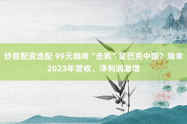 炒股配资选配 99元咖啡“击败”星巴克中国？瑞幸2023年营收、净利润激增