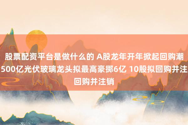 股票配资平台是做什么的 A股龙年开年掀起回购潮！500亿光伏玻璃龙头拟最高豪掷6亿 10股拟回购并注销