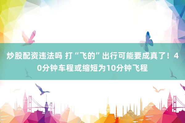 炒股配资违法吗 打“飞的”出行可能要成真了！40分钟车程或缩短为10分钟飞程