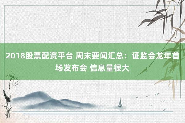 2018股票配资平台 周末要闻汇总：证监会龙年首场发布会 信息量很大