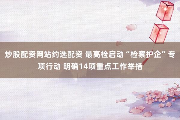 炒股配资网站约选配资 最高检启动“检察护企”专项行动 明确14项重点工作举措