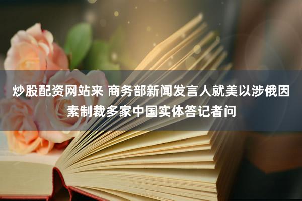 炒股配资网站来 商务部新闻发言人就美以涉俄因素制裁多家中国实体答记者问