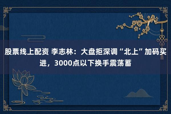 股票线上配资 李志林：大盘拒深调“北上”加码买进，3000点以下换手震荡蓄