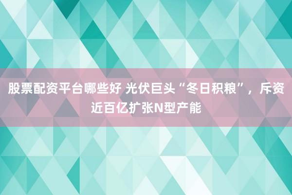 股票配资平台哪些好 光伏巨头“冬日积粮”，斥资近百亿扩张N型产能