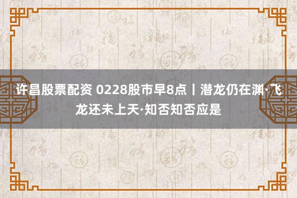 许昌股票配资 0228股市早8点丨潜龙仍在渊·飞龙还未上天·知否知否应是