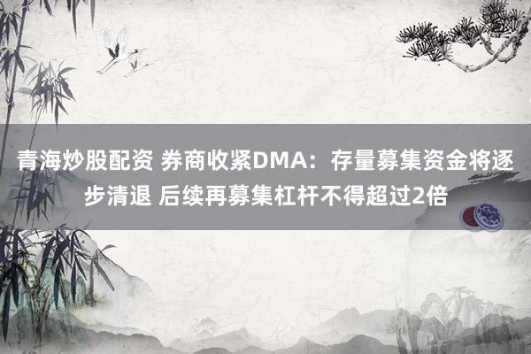 青海炒股配资 券商收紧DMA：存量募集资金将逐步清退 后续再募集杠杆不得超过2倍