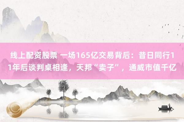 线上配资股票 一场165亿交易背后：昔日同行11年后谈判桌相逢，天邦“卖子”，通威市值千亿