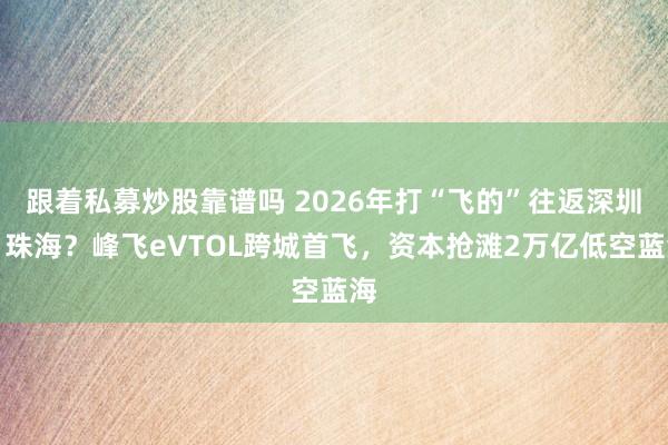 跟着私募炒股靠谱吗 2026年打“飞的”往返深圳、珠海？峰飞eVTOL跨城首飞，资本抢滩2万亿低空蓝海