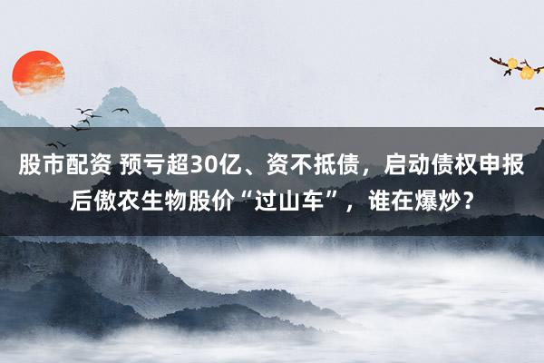 股市配资 预亏超30亿、资不抵债，启动债权申报后傲农生物股价“过山车”，谁在爆炒？