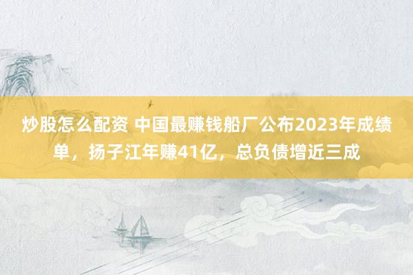 炒股怎么配资 中国最赚钱船厂公布2023年成绩单，扬子江年赚41亿，总负债增近三成