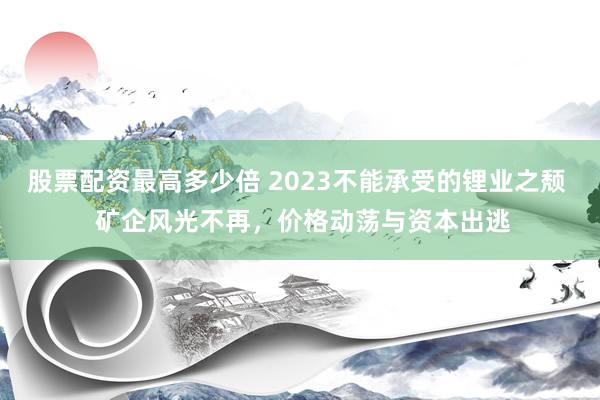 股票配资最高多少倍 2023不能承受的锂业之颓  矿企风光不再，价格动荡与资本出逃