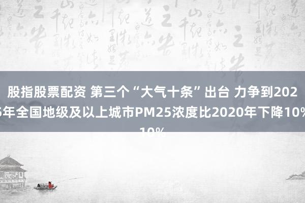 股指股票配资 第三个“大气十条”出台 力争到2025年全国地级及以上城市PM25浓度比2020年下降10%