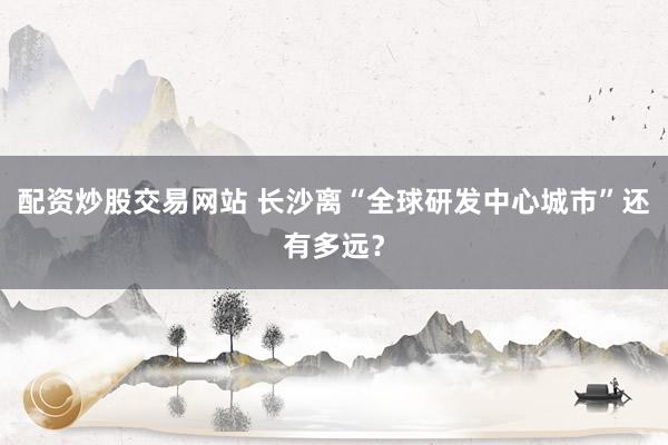 配资炒股交易网站 长沙离“全球研发中心城市”还有多远？