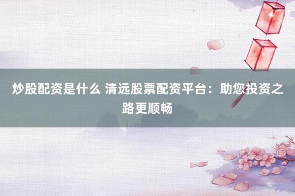 炒股配资是什么 清远股票配资平台：助您投资之路更顺畅