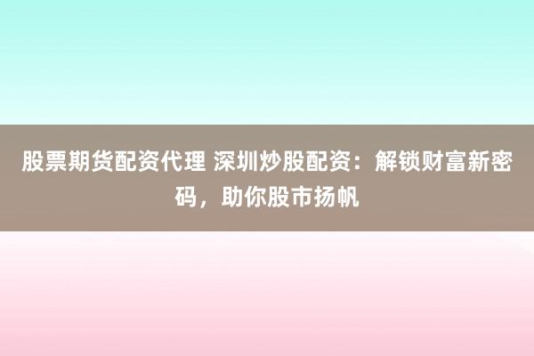 股票期货配资代理 深圳炒股配资：解锁财富新密码，助你股市扬帆