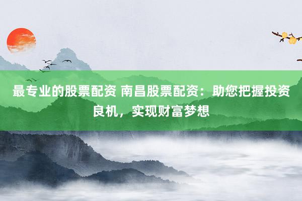 最专业的股票配资 南昌股票配资：助您把握投资良机，实现财富梦想