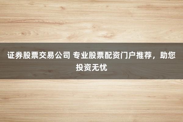 证券股票交易公司 专业股票配资门户推荐，助您投资无忧