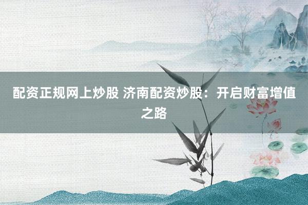 配资正规网上炒股 济南配资炒股：开启财富增值之路