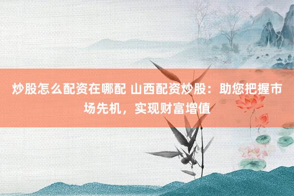 炒股怎么配资在哪配 山西配资炒股：助您把握市场先机，实现财富增值