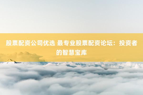 股票配资公司优选 最专业股票配资论坛：投资者的智慧宝库