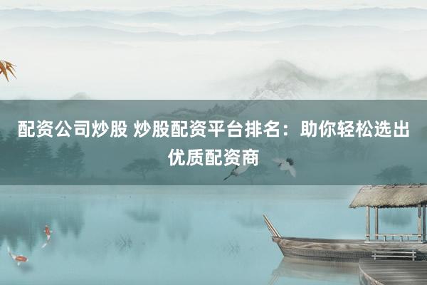 配资公司炒股 炒股配资平台排名：助你轻松选出优质配资商