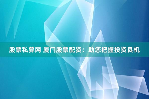 股票私募网 厦门股票配资：助您把握投资良机