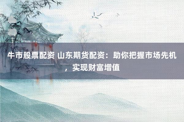 牛市股票配资 山东期货配资：助你把握市场先机，实现财富增值