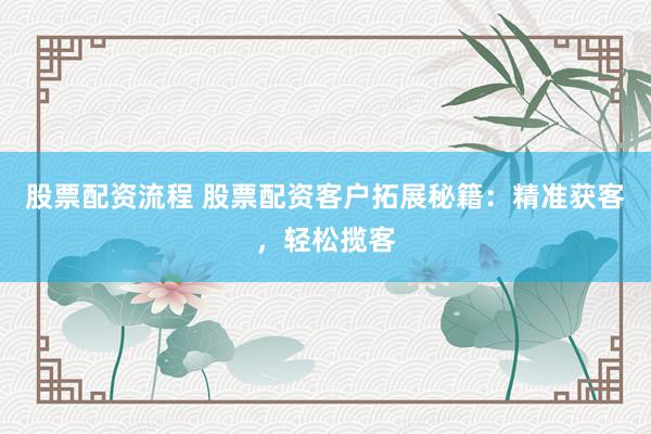 股票配资流程 股票配资客户拓展秘籍：精准获客，轻松揽客