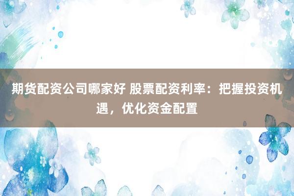 期货配资公司哪家好 股票配资利率：把握投资机遇，优化资金配置