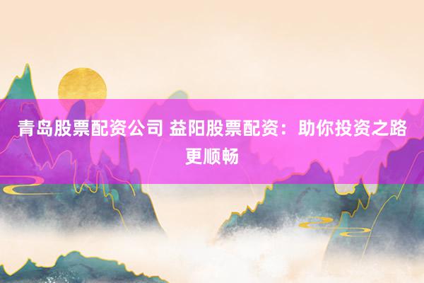 青岛股票配资公司 益阳股票配资：助你投资之路更顺畅