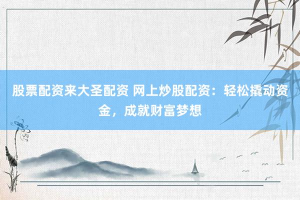 股票配资来大圣配资 网上炒股配资：轻松撬动资金，成就财富梦想