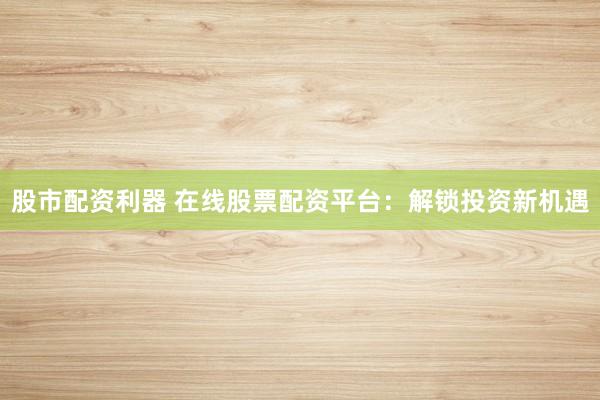 股市配资利器 在线股票配资平台：解锁投资新机遇