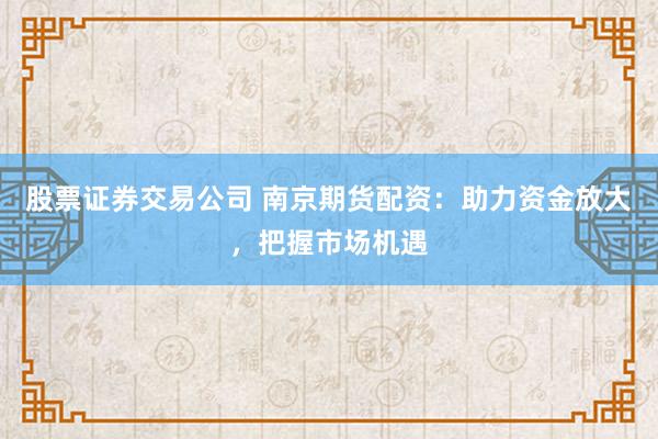 股票证券交易公司 南京期货配资：助力资金放大，把握市场机遇