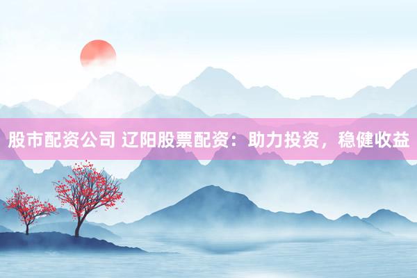 股市配资公司 辽阳股票配资：助力投资，稳健收益