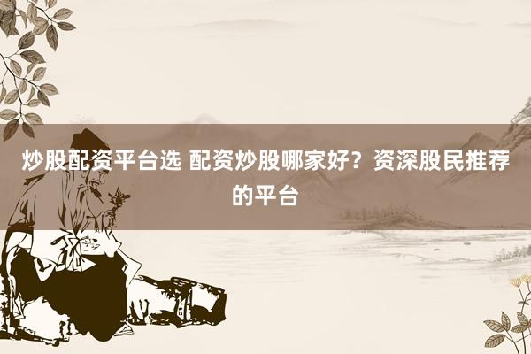 炒股配资平台选 配资炒股哪家好？资深股民推荐的平台