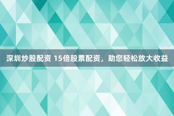 深圳炒股配资 15倍股票配资，助您轻松放大收益