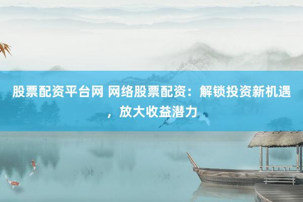 股票配资平台网 网络股票配资：解锁投资新机遇，放大收益潜力