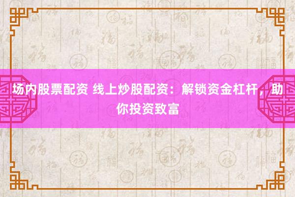 场内股票配资 线上炒股配资：解锁资金杠杆，助你投资致富