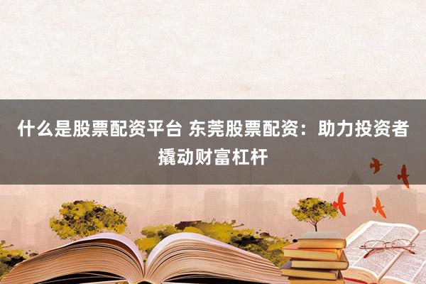 什么是股票配资平台 东莞股票配资：助力投资者撬动财富杠杆