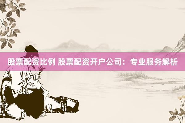 股票配资比例 股票配资开户公司：专业服务解析